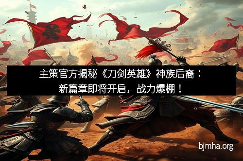 主策官方揭秘《刀剑英雄》神族后裔：新篇章即将开启，战力爆棚！
