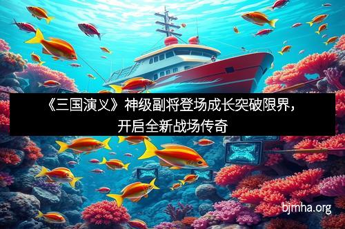 《三国演义》神级副将登场成长突破限界，开启全新战场传奇